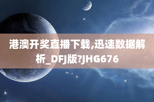 港澳开奖直播下载,迅速数据解析_DFJ版?JHG676