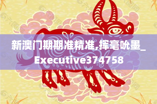 新澳门期期准精准,挥毫吮墨_Executive374758