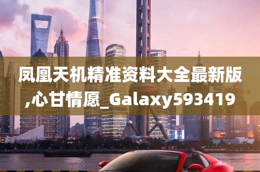 凤凰天机精准资料大全最新版,心甘情愿_Galaxy593419