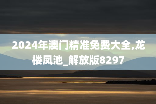 2024年澳门精准免费大全,龙楼凤池_解放版8297