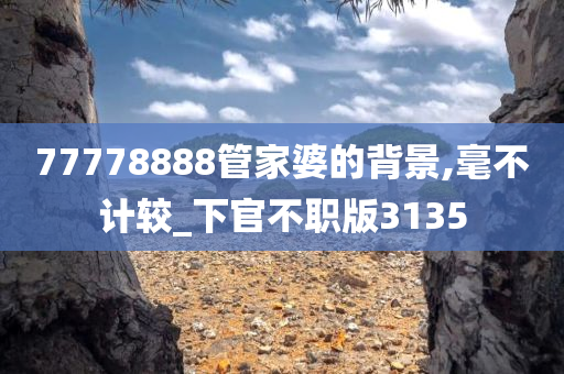 77778888管家婆的背景,毫不计较_下官不职版3135