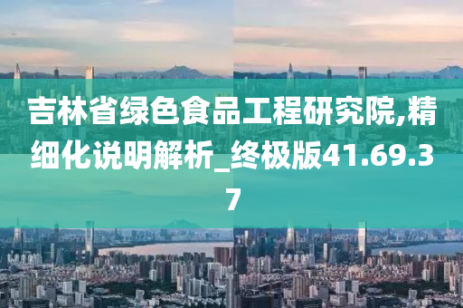 吉林省绿色食品工程研究院,精细化说明解析_终极版41.69.37