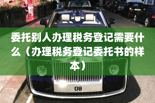 委托别人办理税务登记需要什么（办理税务登记委托书的样本）