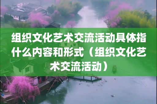 组织文化艺术交流活动具体指什么内容和形式（组织文化艺术交流活动）