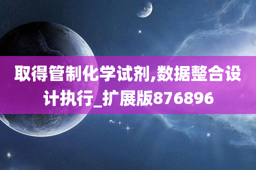 取得管制化学试剂,数据整合设计执行_扩展版876896