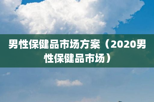 男性保健品市场方案（2020男性保健品市场）