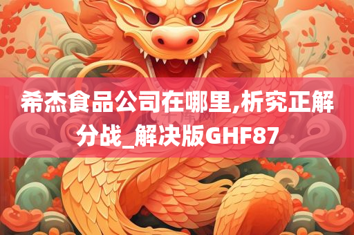 希杰食品公司在哪里,析究正解分战_解决版GHF87