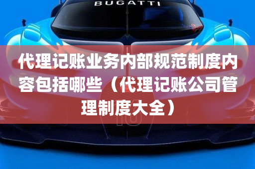 代理记账业务内部规范制度内容包括哪些（代理记账公司管理制度大全）