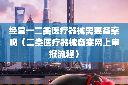 经营一二类医疗器械需要备案吗（二类医疗器械备案网上申报流程）