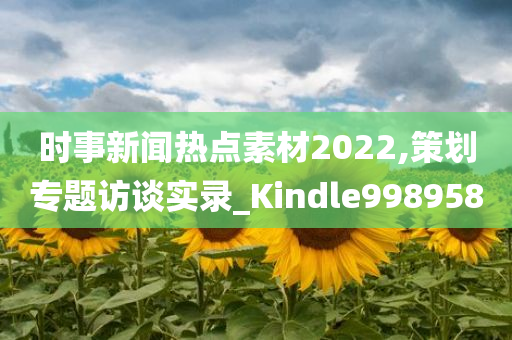 时事新闻热点素材2022,策划专题访谈实录_Kindle998958