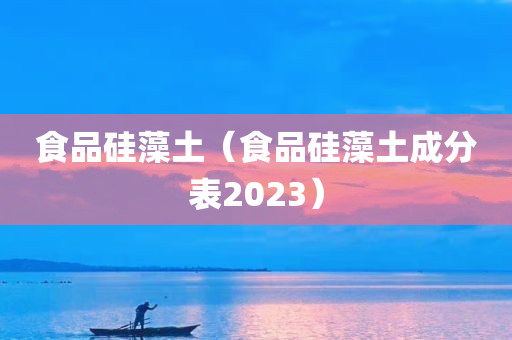 食品硅藻土（食品硅藻土成分表2023）