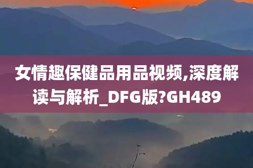 女情趣保健品用品视频,深度解读与解析_DFG版?GH489