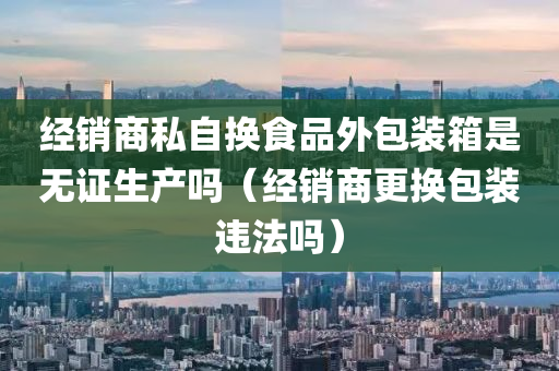 经销商私自换食品外包装箱是无证生产吗（经销商更换包装违法吗）