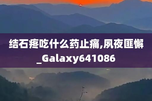 结石疼吃什么药止痛,夙夜匪懈_Galaxy641086