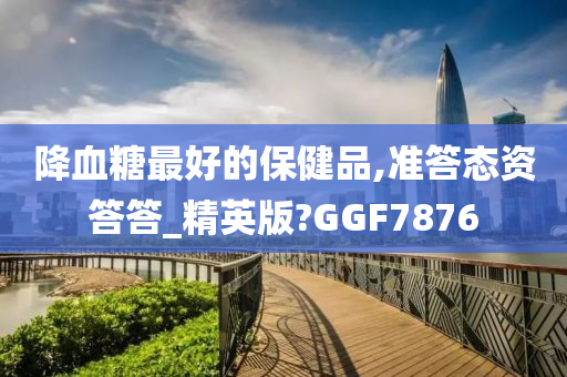 降血糖最好的保健品,准答态资答答_精英版?GGF7876