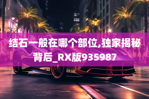 结石一般在哪个部位,独家揭秘背后_RX版935987