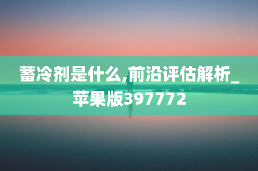 蓄冷剂是什么,前沿评估解析_苹果版397772