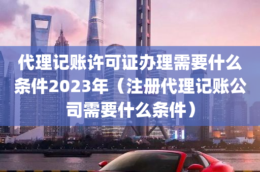 代理记账许可证办理需要什么条件2023年（注册代理记账公司需要什么条件）