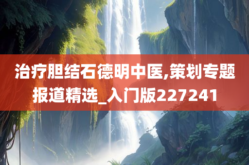 治疗胆结石德明中医,策划专题报道精选_入门版227241