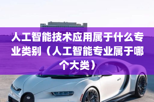 人工智能技术应用属于什么专业类别（人工智能专业属于哪个大类）