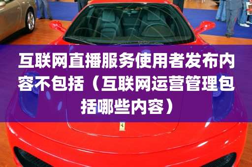 互联网直播服务使用者发布内容不包括（互联网运营管理包括哪些内容）