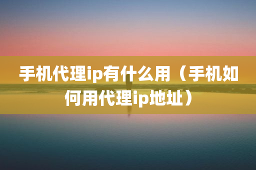 手机代理ip有什么用（手机如何用代理ip地址）