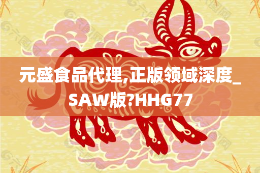 元盛食品代理,正版领域深度_SAW版?HHG77