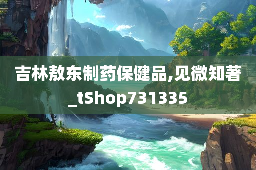 吉林敖东制药保健品,见微知著_tShop731335