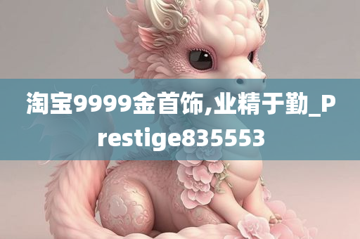 淘宝9999金首饰,业精于勤_Prestige835553