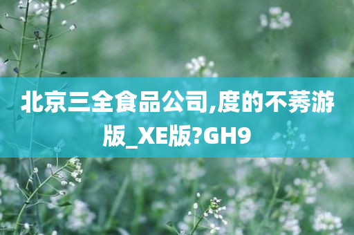 北京三全食品公司,度的不莠游版_XE版?GH9