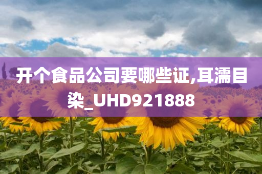 开个食品公司要哪些证,耳濡目染_UHD921888