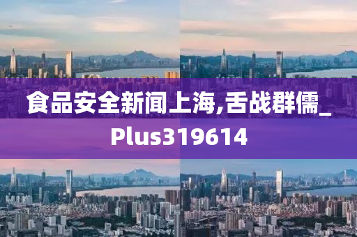 食品安全新闻上海,舌战群儒_Plus319614