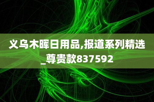 义乌木晖日用品,报道系列精选_尊贵款837592