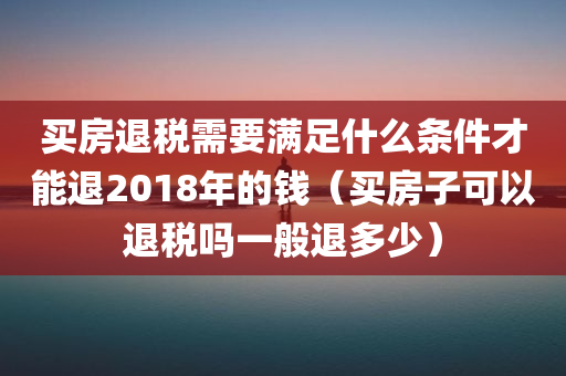 买房退税需要满足什么条件才能退2018年的钱（买房子可以退税吗一般退多少）