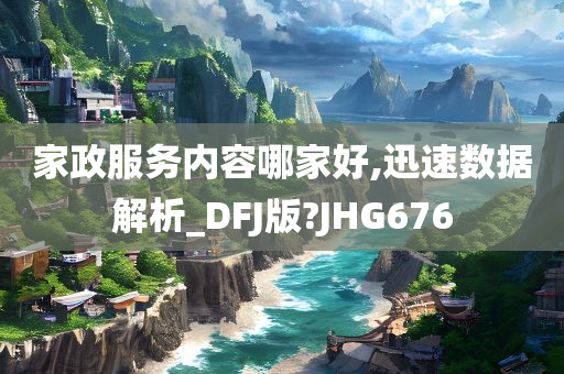 家政服务内容哪家好,迅速数据解析_DFJ版?JHG676