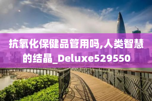 抗氧化保健品管用吗,人类智慧的结晶_Deluxe529550