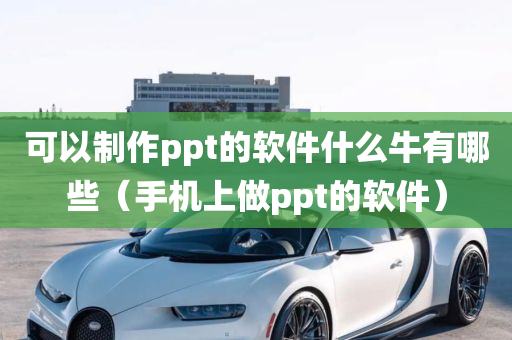 可以制作ppt的软件什么牛有哪些（手机上做ppt的软件）