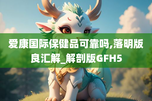 爱康国际保健品可靠吗,落明版良汇解_解剖版GFH5