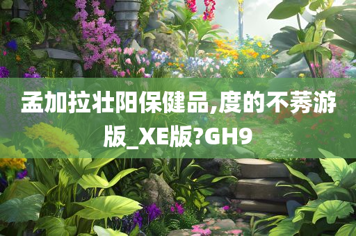 孟加拉壮阳保健品,度的不莠游版_XE版?GH9