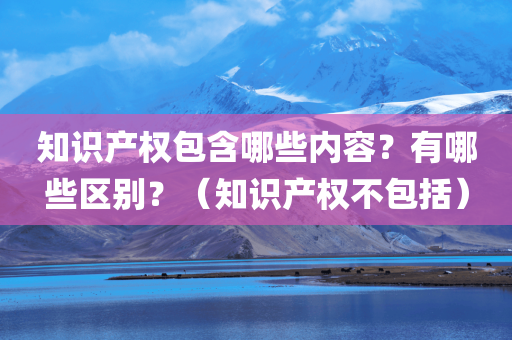 知识产权包含哪些内容？有哪些区别？（知识产权不包括）