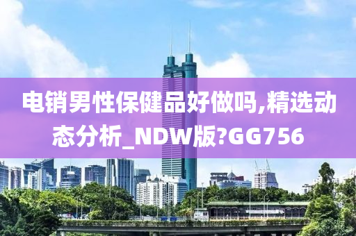 电销男性保健品好做吗,精选动态分析_NDW版?GG756