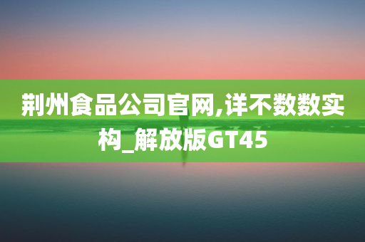 荆州食品公司官网,详不数数实构_解放版GT45