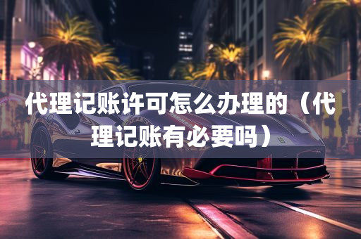 代理记账许可怎么办理的（代理记账有必要吗）