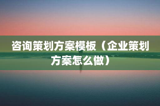 咨询策划方案模板（企业策划方案怎么做）