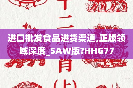 进口批发食品进货渠道,正版领域深度_SAW版?HHG77