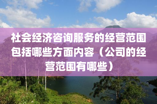 社会经济咨询服务的经营范围包括哪些方面内容（公司的经营范围有哪些）