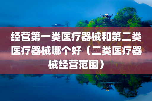 经营第一类医疗器械和第二类医疗器械哪个好（二类医疗器械经营范围）