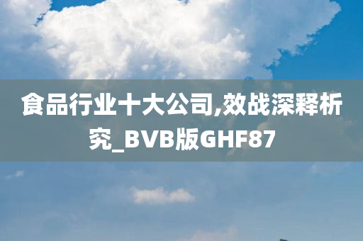 食品行业十大公司,效战深释析究_BVB版GHF87