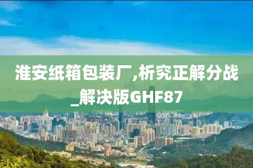 淮安纸箱包装厂,析究正解分战_解决版GHF87