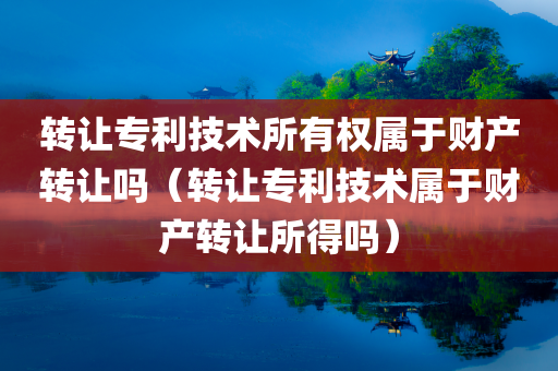 转让专利技术所有权属于财产转让吗（转让专利技术属于财产转让所得吗）